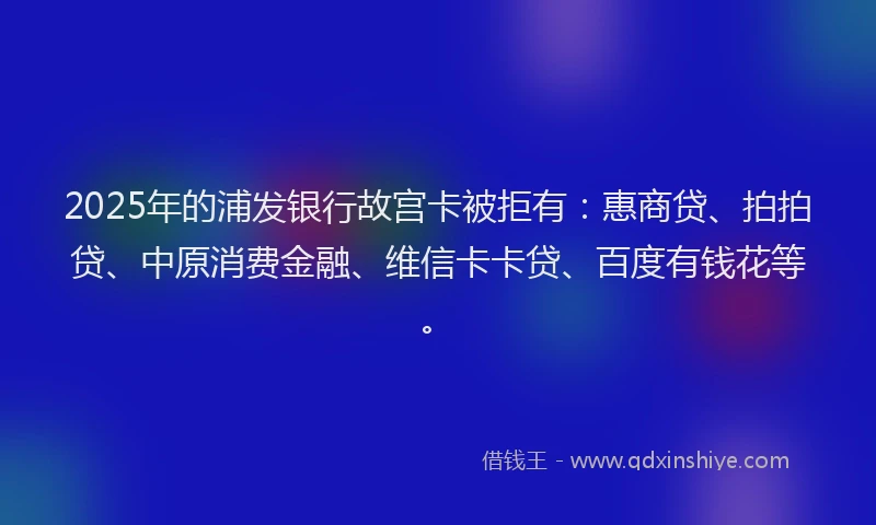 2025年的浦发银行故宫卡被拒有：惠商贷、拍拍贷、中原消费金融、维信卡卡贷、百度有钱花等。
