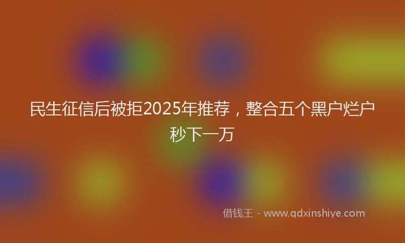 民生征信后被拒2025年推荐，整合五个黑户烂户秒下一万