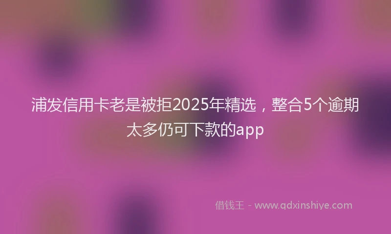 浦发信用卡老是被拒2025年精选，整合5个逾期太多仍可下款的app