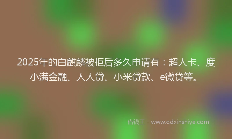 2025年的白麒麟被拒后多久申请有：超人卡、度小满金融、人人贷、小米贷款、e微贷等。