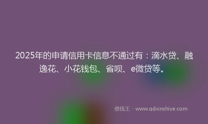 2025年的申请信用卡信息不通过有：滴水贷、融逸花、小花钱包、省呗、e微贷等。