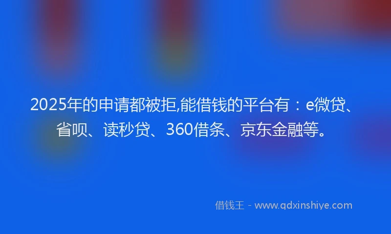 2025年的申请都被拒,能借钱的平台有：e微贷、省呗、读秒贷、360借条、京东金融等。