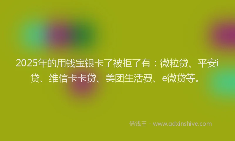 2025年的用钱宝银卡了被拒了有：微粒贷、平安i贷、维信卡卡贷、美团生活费、e微贷等。