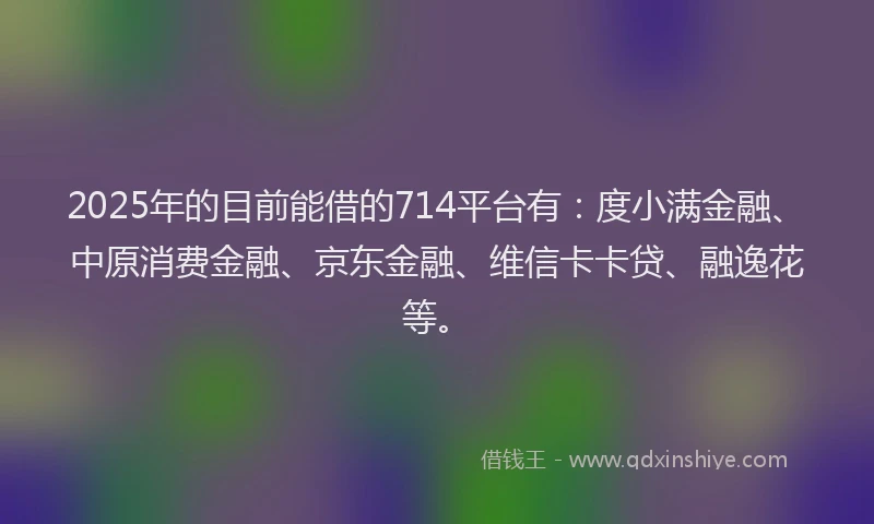 2025年的目前能借的714平台有：度小满金融、中原消费金融、京东金融、维信卡卡贷、融逸花等。