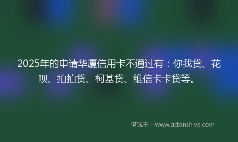 2025年的申请华厦信用卡不通过有：你我贷、花呗、拍拍贷、柯基贷、维信卡卡贷等。