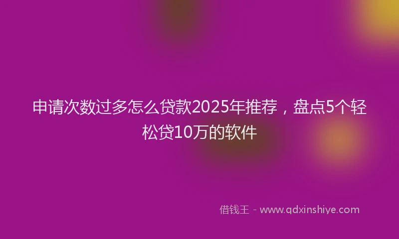 申请次数过多怎么贷款2025年推荐，盘点5个轻松贷10万的软件