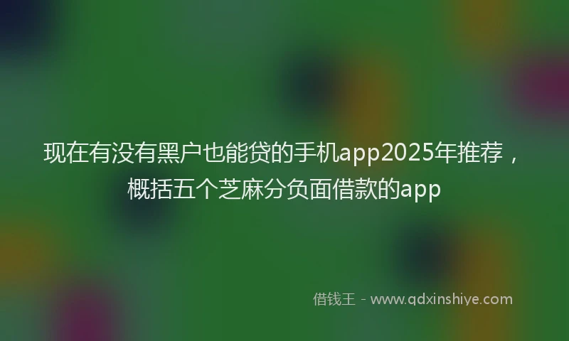 现在有没有黑户也能贷的手机app2025年推荐，概括五个芝麻分负面借款的app