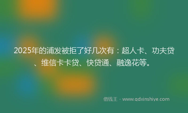 2025年的浦发被拒了好几次有：超人卡、功夫贷、维信卡卡贷、快贷通、融逸花等。