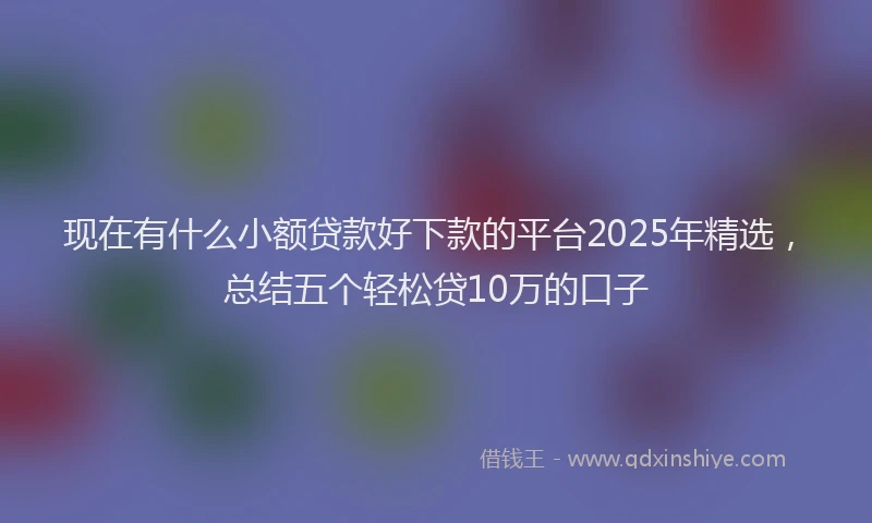 现在有什么小额贷款好下款的平台2025年精选，总结五个轻松贷10万的口子