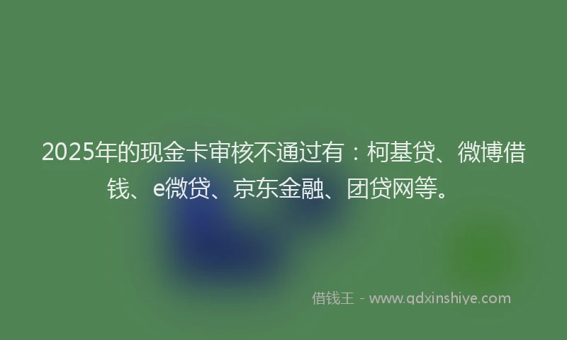 2025年的现金卡审核不通过有：柯基贷、微博借钱、e微贷、京东金融、团贷网等。