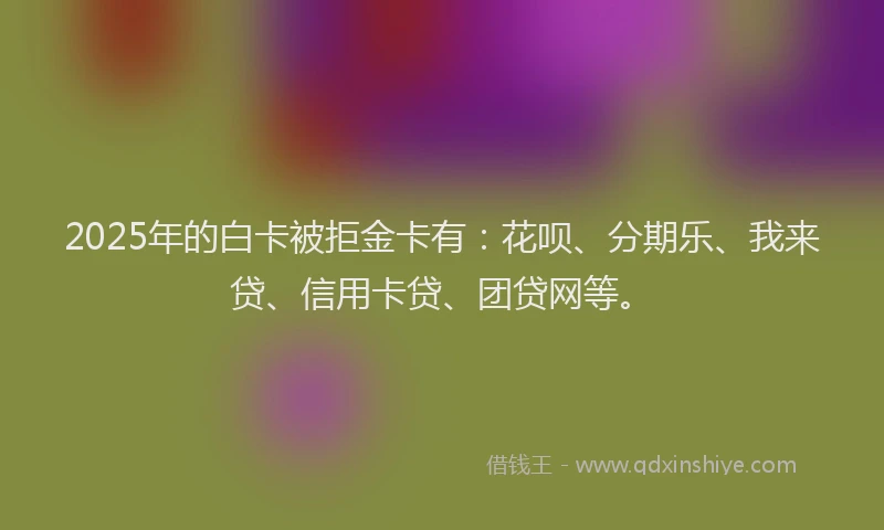 2025年的白卡被拒金卡有：花呗、分期乐、我来贷、信用卡贷、团贷网等。