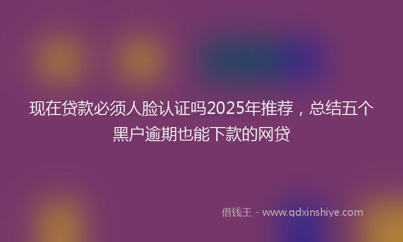现在贷款必须人脸认证吗2025年推荐，总结五个黑户逾期也能下款的网贷