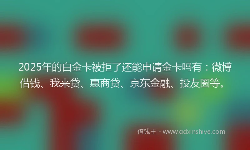 2025年的白金卡被拒了还能申请金卡吗有：微博借钱、我来贷、惠商贷、京东金融、投友圈等。
