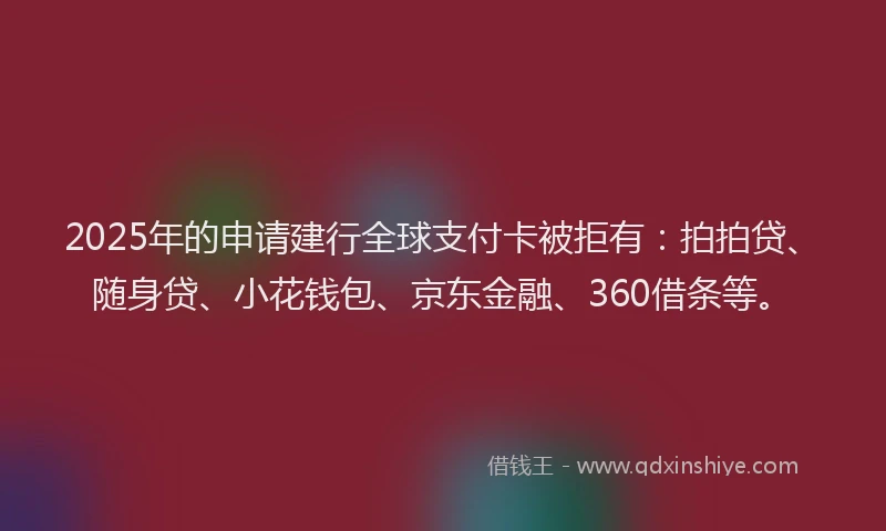 2025年的申请建行全球支付卡被拒有：拍拍贷、随身贷、小花钱包、京东金融、360借条等。