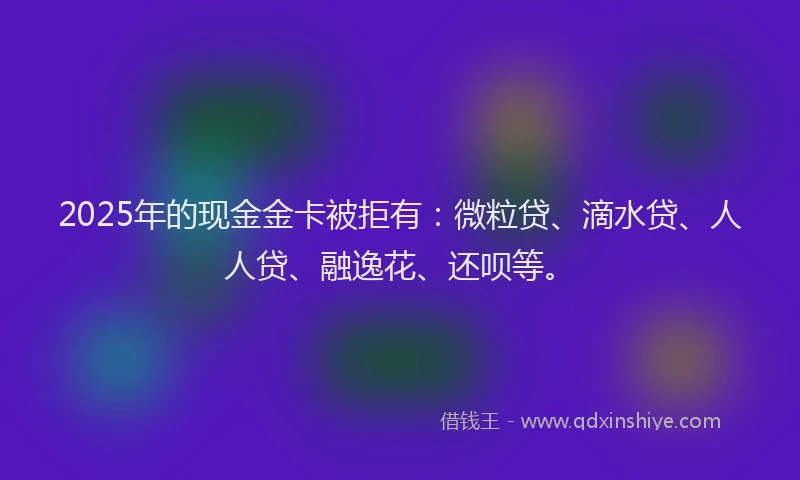 2025年的现金金卡被拒有：微粒贷、滴水贷、人人贷、融逸花、还呗等。