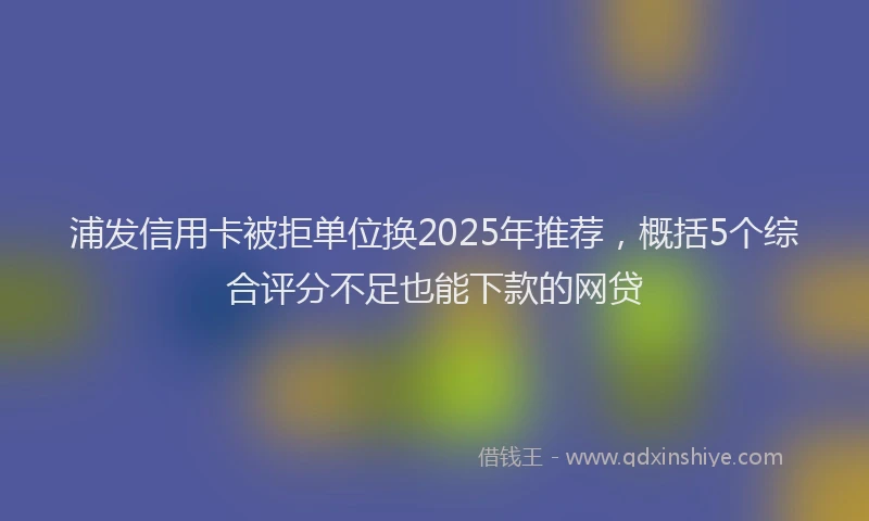 浦发信用卡被拒单位换2025年推荐，概括5个综合评分不足也能下款的网贷