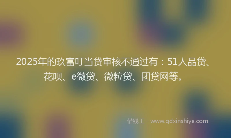 2025年的玖富叮当贷审核不通过有：51人品贷、花呗、e微贷、微粒贷、团贷网等。