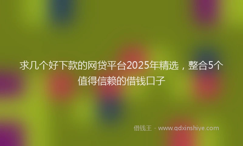 求几个好下款的网贷平台2025年精选，整合5个值得信赖的借钱口子