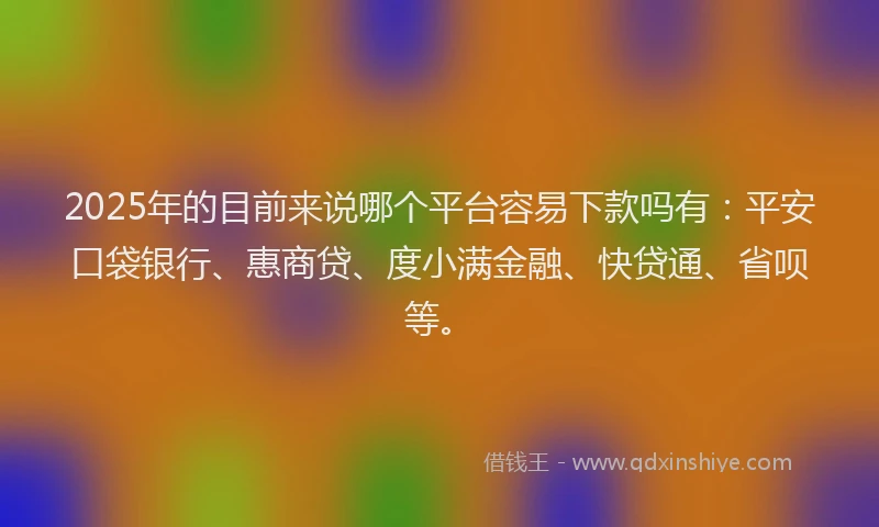 2025年的目前来说哪个平台容易下款吗有：平安口袋银行、惠商贷、度小满金融、快贷通、省呗等。