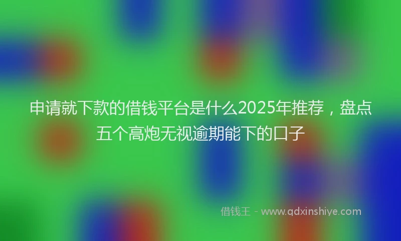 申请就下款的借钱平台是什么2025年推荐，盘点五个高炮无视逾期能下的口子