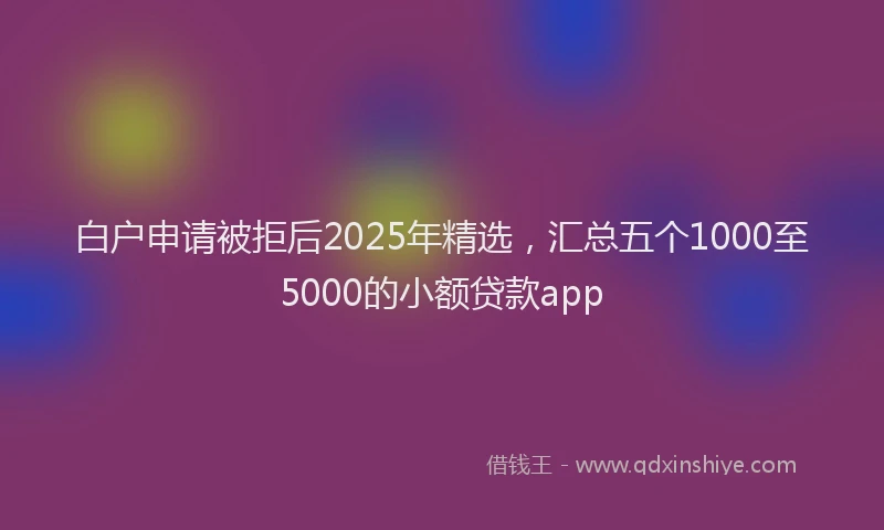 白户申请被拒后2025年精选，汇总五个1000至5000的小额贷款app