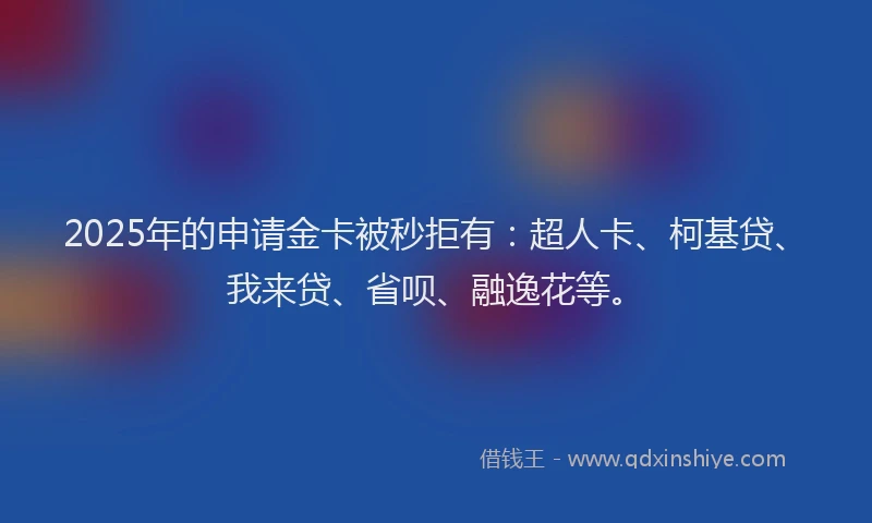 2025年的申请金卡被秒拒有：超人卡、柯基贷、我来贷、省呗、融逸花等。