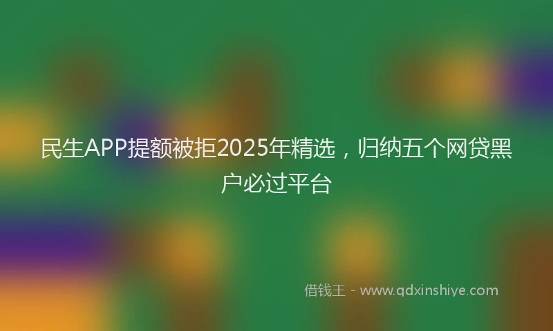 民生APP提额被拒2025年精选，归纳五个网贷黑户必过平台