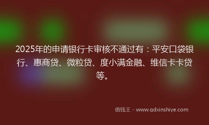 2025年的申请银行卡审核不通过有：平安口袋银行、惠商贷、微粒贷、度小满金融、维信卡卡贷等。