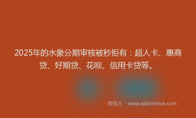 2025年的水象分期审核被秒拒有：超人卡、惠商贷、好期贷、花呗、信用卡贷等。