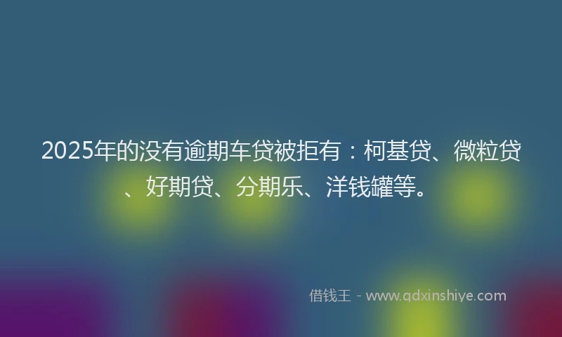 2025年的没有逾期车贷被拒有：柯基贷、微粒贷、好期贷、分期乐、洋钱罐等。