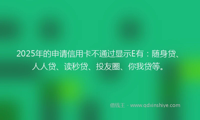 2025年的申请信用卡不通过显示E有：随身贷、人人贷、读秒贷、投友圈、你我贷等。