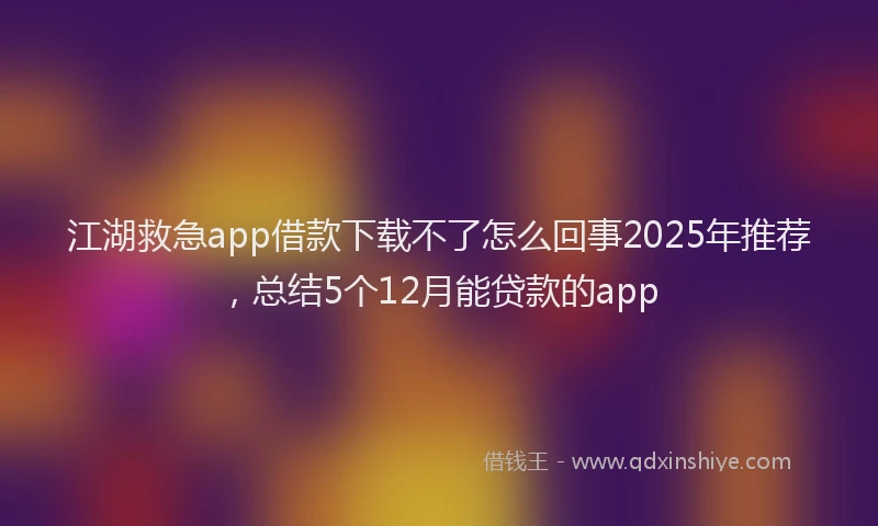 江湖救急app借款下载不了怎么回事2025年推荐，总结5个12月能贷款的app