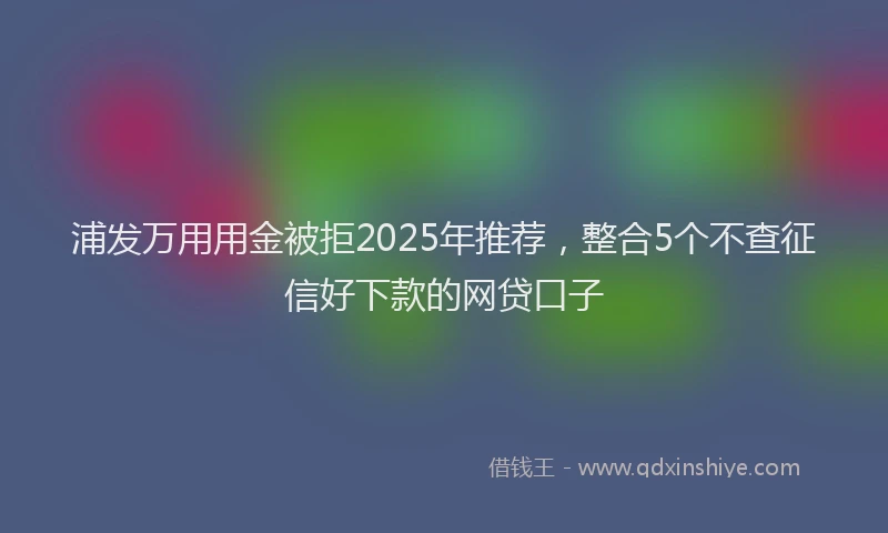 浦发万用用金被拒2025年推荐，整合5个不查征信好下款的网贷口子