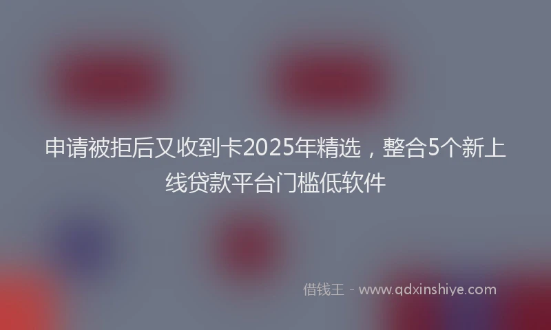 申请被拒后又收到卡2025年精选，整合5个新上线贷款平台门槛低软件