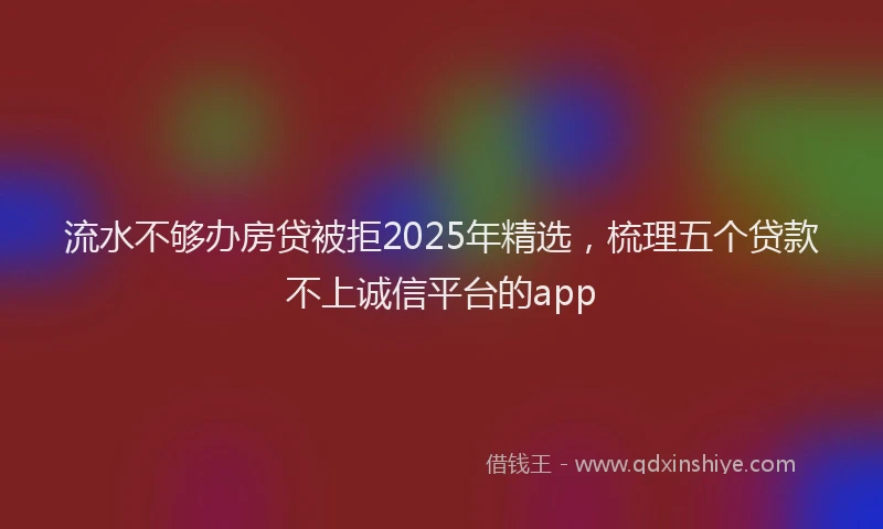 流水不够办房贷被拒2025年精选，梳理五个贷款不上诚信平台的app