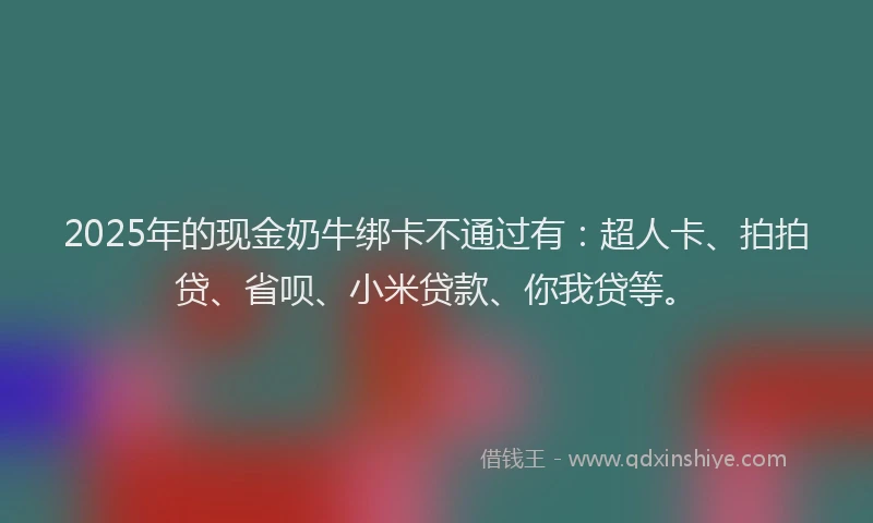 2025年的现金奶牛绑卡不通过有：超人卡、拍拍贷、省呗、小米贷款、你我贷等。