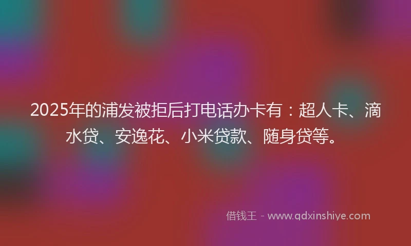 2025年的浦发被拒后打电话办卡有：超人卡、滴水贷、安逸花、小米贷款、随身贷等。