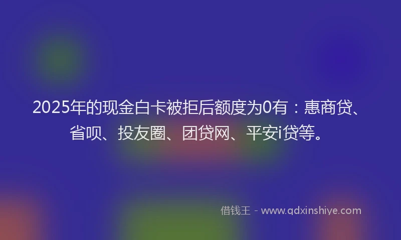 2025年的现金白卡被拒后额度为0有：惠商贷、省呗、投友圈、团贷网、平安i贷等。