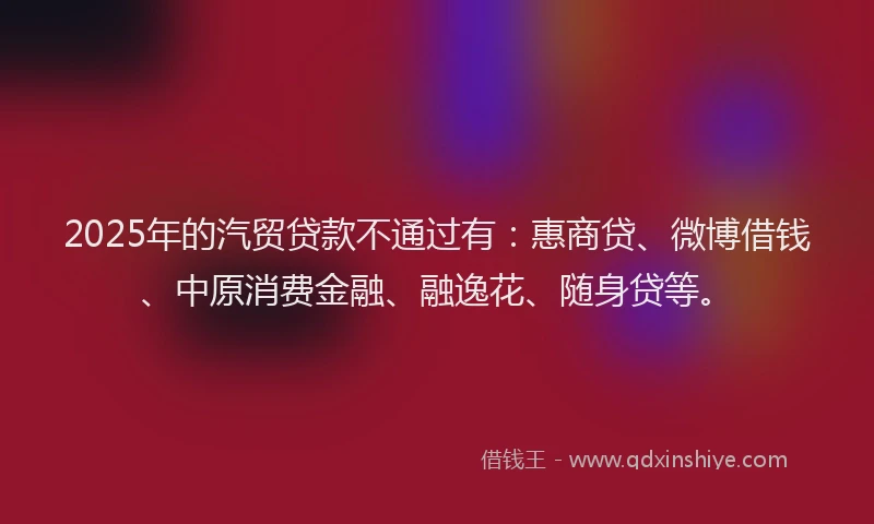 2025年的汽贸贷款不通过有：惠商贷、微博借钱、中原消费金融、融逸花、随身贷等。