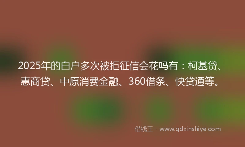 2025年的白户多次被拒征信会花吗有：柯基贷、惠商贷、中原消费金融、360借条、快贷通等。