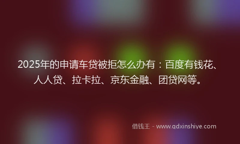 2025年的申请车贷被拒怎么办有：百度有钱花、人人贷、拉卡拉、京东金融、团贷网等。