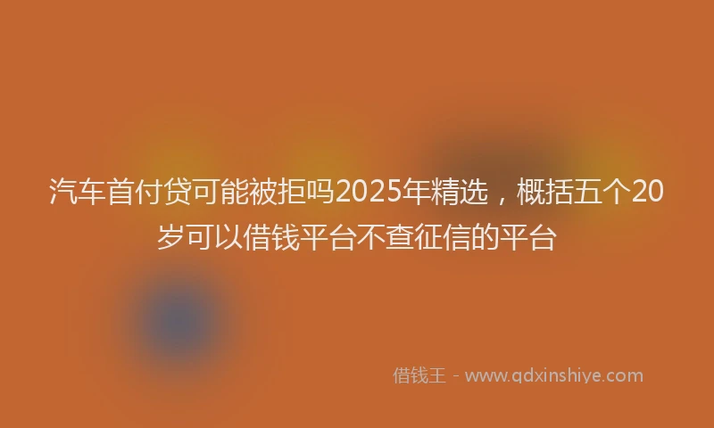汽车首付贷可能被拒吗2025年精选，概括五个20岁可以借钱平台不查征信的平台