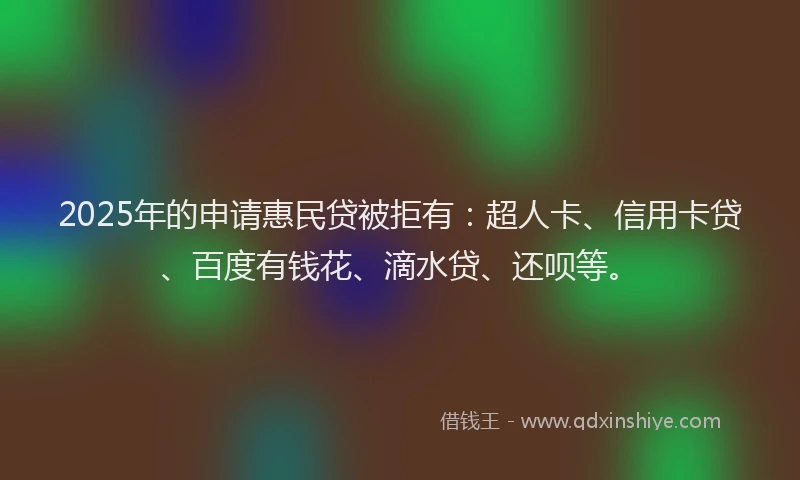 2025年的申请惠民贷被拒有：超人卡、信用卡贷、百度有钱花、滴水贷、还呗等。