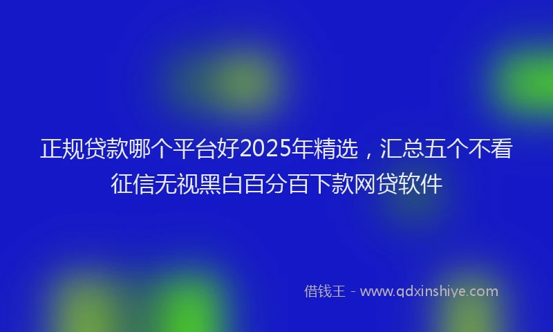 正规贷款哪个平台好2025年精选，汇总五个不看征信无视黑白百分百下款网贷软件