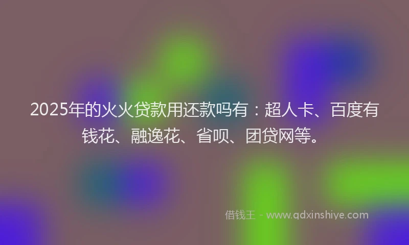 2025年的火火贷款用还款吗有：超人卡、百度有钱花、融逸花、省呗、团贷网等。