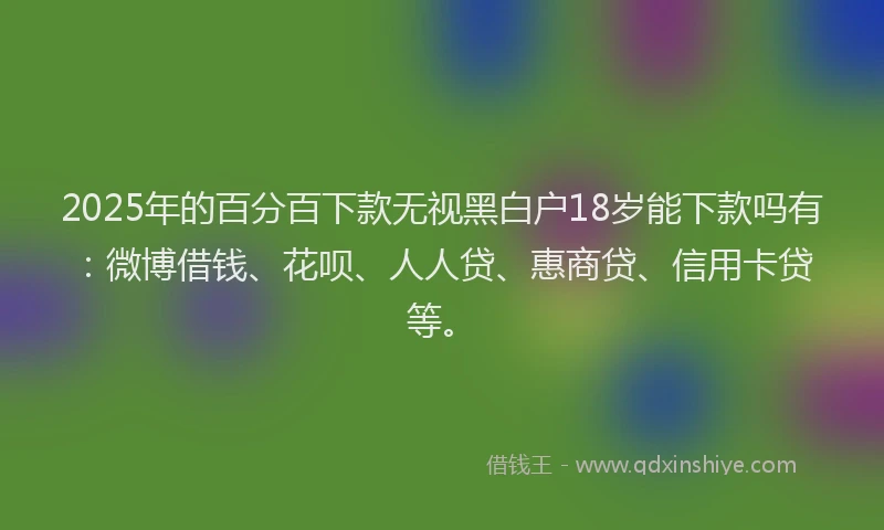 2025年的百分百下款无视黑白户18岁能下款吗有：微博借钱、花呗、人人贷、惠商贷、信用卡贷等。