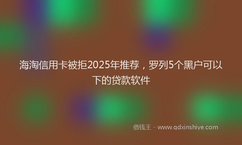 海淘信用卡被拒2025年推荐，罗列5个黑户可以下的贷款软件