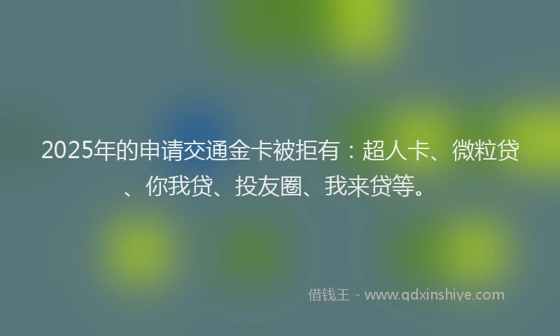 2025年的申请交通金卡被拒有：超人卡、微粒贷、你我贷、投友圈、我来贷等。