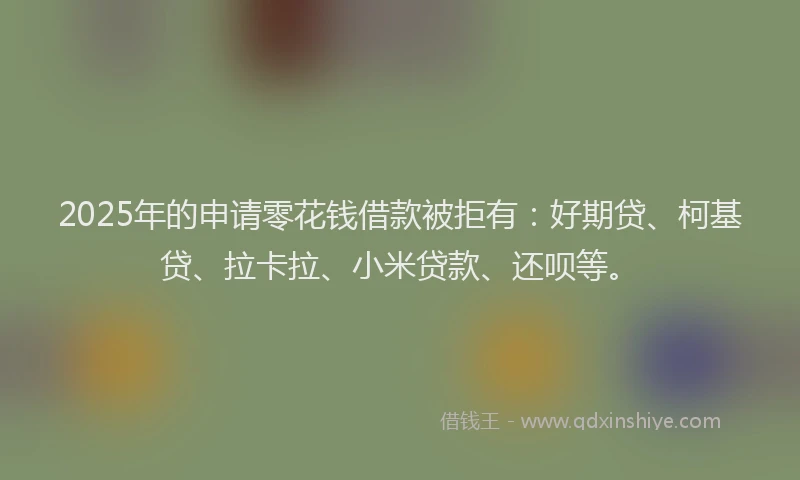 2025年的申请零花钱借款被拒有：好期贷、柯基贷、拉卡拉、小米贷款、还呗等。
