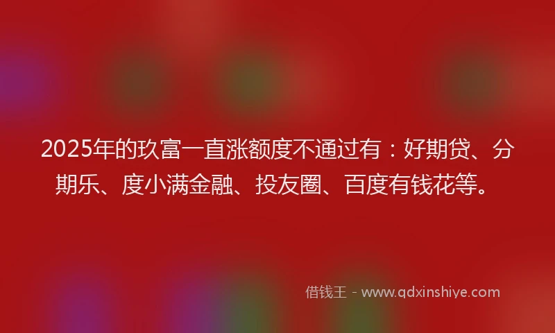 2025年的玖富一直涨额度不通过有：好期贷、分期乐、度小满金融、投友圈、百度有钱花等。